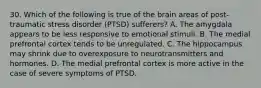 30. Which of the following is true of the brain areas of post-traumatic stress disorder (PTSD) sufferers? A. The amygdala appears to be less responsive to emotional stimuli. B. The medial prefrontal cortex tends to be unregulated. C. The hippocampus may shrink due to overexposure to neurotransmitters and hormones. D. The medial prefrontal cortex is more active in the case of severe symptoms of PTSD.