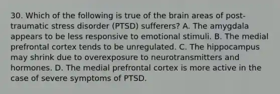 30. Which of the following is true of the brain areas of post-traumatic stress disorder (PTSD) sufferers? A. The amygdala appears to be less responsive to emotional stimuli. B. The medial prefrontal cortex tends to be unregulated. C. The hippocampus may shrink due to overexposure to neurotransmitters and hormones. D. The medial prefrontal cortex is more active in the case of severe symptoms of PTSD.