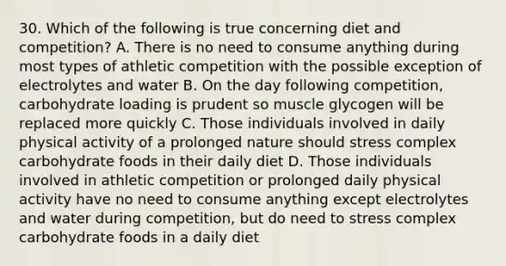 30. Which of the following is true concerning diet and competition? A. There is no need to consume anything during most types of athletic competition with the possible exception of electrolytes and water B. On the day following competition, carbohydrate loading is prudent so muscle glycogen will be replaced more quickly C. Those individuals involved in daily physical activity of a prolonged nature should stress complex carbohydrate foods in their daily diet D. Those individuals involved in athletic competition or prolonged daily physical activity have no need to consume anything except electrolytes and water during competition, but do need to stress complex carbohydrate foods in a daily diet