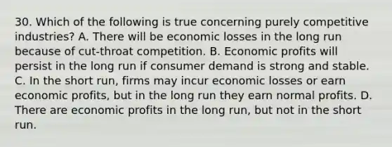 30. Which of the following is true concerning purely competitive industries? A. There will be economic losses in the long run because of cut-throat competition. B. Economic profits will persist in the long run if consumer demand is strong and stable. C. In the short run, firms may incur economic losses or earn economic profits, but in the long run they earn normal profits. D. There are economic profits in the long run, but not in the short run.