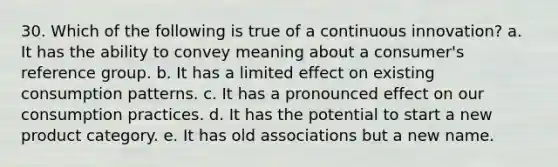 30. Which of the following is true of a continuous innovation? a. It has the ability to convey meaning about a consumer's reference group. b. It has a limited effect on existing consumption patterns. c. It has a pronounced effect on our consumption practices. d. It has the potential to start a new product category. e. It has old associations but a new name.