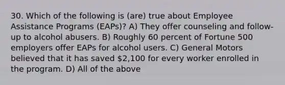 30. Which of the following is (are) true about Employee Assistance Programs (EAPs)? A) They offer counseling and follow-up to alcohol abusers. B) Roughly 60 percent of Fortune 500 employers offer EAPs for alcohol users. C) General Motors believed that it has saved 2,100 for every worker enrolled in the program. D) All of the above