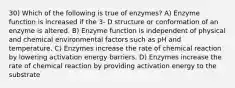 30) Which of the following is true of enzymes? A) Enzyme function is increased if the 3- D structure or conformation of an enzyme is altered. B) Enzyme function is independent of physical and chemical environmental factors such as pH and temperature. C) Enzymes increase the rate of chemical reaction by lowering activation energy barriers. D) Enzymes increase the rate of chemical reaction by providing activation energy to the substrate