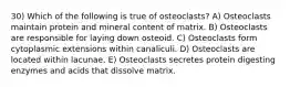 30) Which of the following is true of osteoclasts? A) Osteoclasts maintain protein and mineral content of matrix. B) Osteoclasts are responsible for laying down osteoid. C) Osteoclasts form cytoplasmic extensions within canaliculi. D) Osteoclasts are located within lacunae. E) Osteoclasts secretes protein digesting enzymes and acids that dissolve matrix.