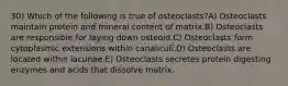 30) Which of the following is true of osteoclasts?A) Osteoclasts maintain protein and mineral content of matrix.B) Osteoclasts are responsible for laying down osteoid.C) Osteoclasts form cytoplasmic extensions within canaliculi.D) Osteoclasts are located within lacunae.E) Osteoclasts secretes protein digesting enzymes and acids that dissolve matrix.