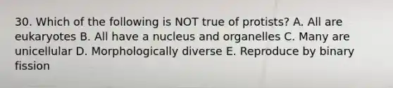 30. Which of the following is NOT true of protists? A. All are eukaryotes B. All have a nucleus and organelles C. Many are unicellular D. Morphologically diverse E. Reproduce by binary fission