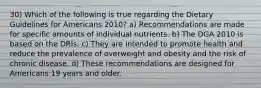 30) Which of the following is true regarding the Dietary Guidelines for Americans 2010? a) Recommendations are made for specific amounts of individual nutrients. b) The DGA 2010 is based on the DRIs. c) They are intended to promote health and reduce the prevalence of overweight and obesity and the risk of chronic disease. d) These recommendations are designed for Americans 19 years and older.