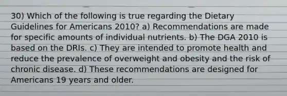 30) Which of the following is true regarding the Dietary Guidelines for Americans 2010? a) Recommendations are made for specific amounts of individual nutrients. b) The DGA 2010 is based on the DRIs. c) They are intended to promote health and reduce the prevalence of overweight and obesity and the risk of chronic disease. d) These recommendations are designed for Americans 19 years and older.