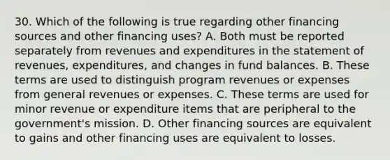 30. Which of the following is true regarding other financing sources and other financing uses? A. Both must be reported separately from revenues and expenditures in the statement of revenues, expenditures, and changes in fund balances. B. These terms are used to distinguish program revenues or expenses from general revenues or expenses. C. These terms are used for minor revenue or expenditure items that are peripheral to the government's mission. D. Other financing sources are equivalent to gains and other financing uses are equivalent to losses.