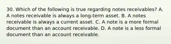 30. Which of the following is true regarding notes receivables? A. A notes receivable is always a long-term asset. B. A notes receivable is always a current asset. C. A note is a more formal document than an account receivable. D. A note is a less formal document than an account receivable.