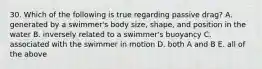 30. Which of the following is true regarding passive drag? A. generated by a swimmer's body size, shape, and position in the water B. inversely related to a swimmer's buoyancy C. associated with the swimmer in motion D. both A and B E. all of the above