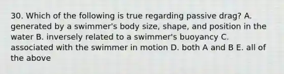 30. Which of the following is true regarding passive drag? A. generated by a swimmer's body size, shape, and position in the water B. inversely related to a swimmer's buoyancy C. associated with the swimmer in motion D. both A and B E. all of the above