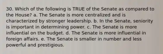 30. Which of the following is TRUE of the Senate as compared to the House? a. The Senate is more centralized and is characterized by stronger leadership. b. In the Senate, seniority is important in determining power. c. The Senate is more influential on the budget. d. The Senate is more influential in foreign affairs. e. The Senate is smaller in number and less powerful and prestigious.