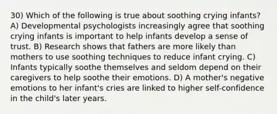 30) Which of the following is true about soothing crying infants? A) Developmental psychologists increasingly agree that soothing crying infants is important to help infants develop a sense of trust. B) Research shows that fathers are more likely than mothers to use soothing techniques to reduce infant crying. C) Infants typically soothe themselves and seldom depend on their caregivers to help soothe their emotions. D) A mother's negative emotions to her infant's cries are linked to higher self-confidence in the child's later years.