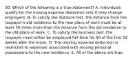 30. Which of the following is a true statement? A. Individuals qualify for the moving expense deduction only if they change employers. B. To satisfy the distance test, the distance from the taxpayer's old residence to the new place of work must be at least 50 miles more than the distance from the old residence to the old place of work. C. To satisfy the business test, the taxpayer must either be employed full-time for 50 of the first 52 weeks after the move. D. The moving expense deduction is restricted to expenses associated with moving personal possessions to the new residence. E. All of the above are true.