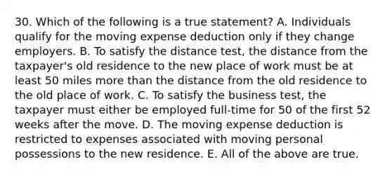 30. Which of the following is a true statement? A. Individuals qualify for the moving expense deduction only if they change employers. B. To satisfy the distance test, the distance from the taxpayer's old residence to the new place of work must be at least 50 miles more than the distance from the old residence to the old place of work. C. To satisfy the business test, the taxpayer must either be employed full-time for 50 of the first 52 weeks after the move. D. The moving expense deduction is restricted to expenses associated with moving personal possessions to the new residence. E. All of the above are true.