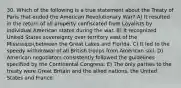 30. Which of the following is a true statement about the Treaty of Paris that ended the American Revolutionary War? A) It resulted in the return of all property confiscated from Loyalists by individual American states during the war. B) It recognized United States sovereignty over territory east of the Mississippi,between the Great Lakes and Florida. C) It led to the speedy withdrawal of all British troops from American soil. D) American negotiators consistently followed the guidelines specified by the Continental Congress. E) The only parties to the treaty were Great Britain and the allied nations, the United States and France.