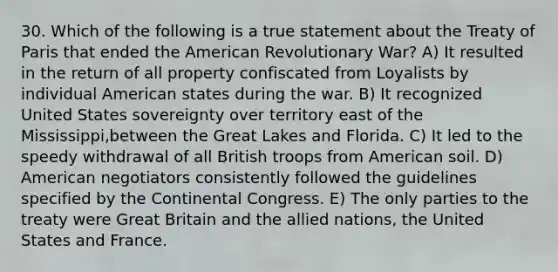 30. Which of the following is a true statement about the Treaty of Paris that ended the American Revolutionary War? A) It resulted in the return of all property confiscated from Loyalists by individual American states during the war. B) It recognized United States sovereignty over territory east of the Mississippi,between the Great Lakes and Florida. C) It led to the speedy withdrawal of all British troops from American soil. D) American negotiators consistently followed the guidelines specified by the Continental Congress. E) The only parties to the treaty were Great Britain and the allied nations, the United States and France.