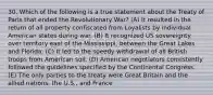 30. Which of the following is a true statement about the Treaty of Paris that ended the Revolutionary War? (A) It resulted in the return of all property confiscated from Loyalists by individual American states during war. (B) It recognized US sovereignty over territory east of the Mississippi, between the Great Lakes and Florida. (C) It led to the speedy withdrawal of all British troops from American soil. (D) American negotiators consistently followed the guidelines specified by the Continental Congress. (E) The only parties to the treaty were Great Britain and the allied nations, the U.S., and France