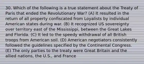 30. Which of the following is a true statement about the Treaty of Paris that ended the Revolutionary War? (A) It resulted in the return of all property confiscated from Loyalists by individual American states during war. (B) It recognized US sovereignty over territory east of the Mississippi, between the Great Lakes and Florida. (C) It led to the speedy withdrawal of all British troops from American soil. (D) American negotiators consistently followed the guidelines specified by the Continental Congress. (E) The only parties to the treaty were Great Britain and <a href='https://www.questionai.com/knowledge/kAL0udV9XV-the-all' class='anchor-knowledge'>the all</a>ied nations, the U.S., and France