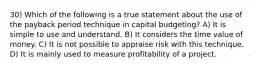 30) Which of the following is a true statement about the use of the payback period technique in capital budgeting? A) It is simple to use and understand. B) It considers the time value of money. C) It is not possible to appraise risk with this technique. D) It is mainly used to measure profitability of a project.