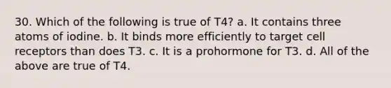 30. Which of the following is true of T4? a. It contains three atoms of iodine. b. It binds more efficiently to target cell receptors than does T3. c. It is a prohormone for T3. d. All of the above are true of T4.