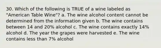 30. Which of the following is TRUE of a wine labeled as "American Table Wine"? a. The wine alcohol content cannot be determined from the information given b. The wine contains between 14 and 20% alcohol c. The wine contains exactly 14% alcohol d. The year the grapes were harvested e. The wine contains less than 7% alcohol