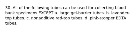 30. All of the following tubes can be used for collecting blood bank specimens EXCEPT a. large gel-barrier tubes. b. lavender-top tubes. c. nonadditive red-top tubes. d. pink-stopper EDTA tubes.