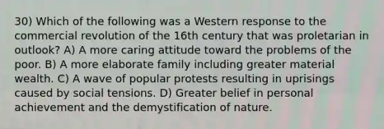 30) Which of the following was a Western response to the commercial revolution of the 16th century that was proletarian in outlook? A) A more caring attitude toward the problems of the poor. B) A more elaborate family including greater material wealth. C) A wave of popular protests resulting in uprisings caused by social tensions. D) Greater belief in personal achievement and the demystification of nature.