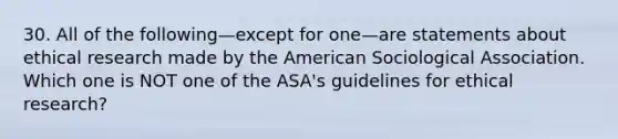 30. All of the following—except for one—are statements about ethical research made by the American Sociological Association. Which one is NOT one of the ASA's guidelines for ethical research?