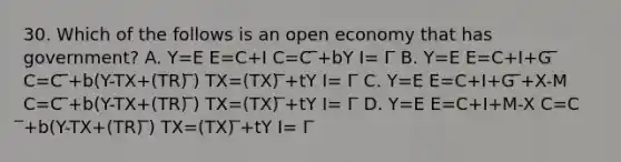 30. Which of the follows is an open economy that has government? A. Y=E E=C+I C=C ̅+bY I= I ̅ B. Y=E E=C+I+G ̅ C=C ̅+b(Y-TX+(TR) ̅) TX=(TX) ̅+tY I= I ̅ C. Y=E E=C+I+G ̅+X-M C=C ̅+b(Y-TX+(TR) ̅) TX=(TX) ̅+tY I= I ̅ D. Y=E E=C+I+M-X C=C ̅+b(Y-TX+(TR) ̅) TX=(TX) ̅+tY I= I ̅