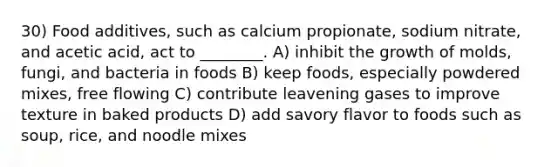 30) Food additives, such as calcium propionate, sodium nitrate, and acetic acid, act to ________. A) inhibit the growth of molds, fungi, and bacteria in foods B) keep foods, especially powdered mixes, free flowing C) contribute leavening gases to improve texture in baked products D) add savory flavor to foods such as soup, rice, and noodle mixes