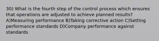 30) What is the fourth step of the control process which ensures that operations are adjusted to achieve planned results? A)Measuring performance B)Taking corrective action C)Setting performance standards D)Company performance against standards