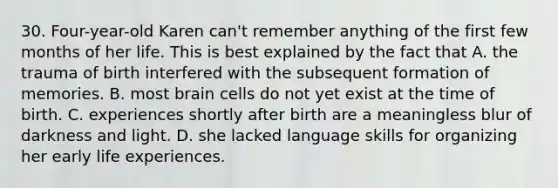 30. Four-year-old Karen can't remember anything of the first few months of her life. This is best explained by the fact that A. the trauma of birth interfered with the subsequent formation of memories. B. most brain cells do not yet exist at the time of birth. C. experiences shortly after birth are a meaningless blur of darkness and light. D. she lacked language skills for organizing her early life experiences.