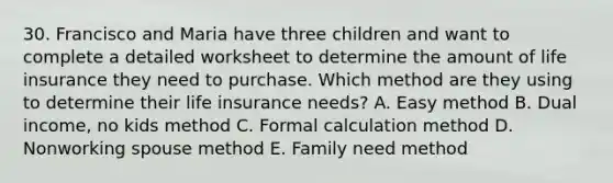 30. Francisco and Maria have three children and want to complete a detailed worksheet to determine the amount of life insurance they need to purchase. Which method are they using to determine their life insurance needs? A. Easy method B. Dual income, no kids method C. Formal calculation method D. Nonworking spouse method E. Family need method