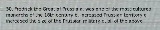 30. Fredrick the Great of Prussia a. was one of the most cultured monarchs of the 18th century b. increased Prussian territory c. increased the size of the Prussian military d. all of the above