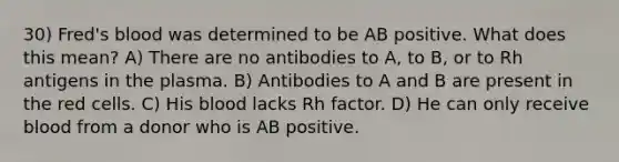 30) Fred's blood was determined to be AB positive. What does this mean? A) There are no antibodies to A, to B, or to Rh antigens in the plasma. B) Antibodies to A and B are present in the red cells. C) His blood lacks Rh factor. D) He can only receive blood from a donor who is AB positive.