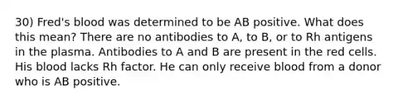 30) Fred's blood was determined to be AB positive. What does this mean? There are no antibodies to A, to B, or to Rh antigens in the plasma. Antibodies to A and B are present in the red cells. His blood lacks Rh factor. He can only receive blood from a donor who is AB positive.