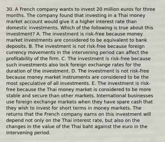 30. A French company wants to invest 20 million euros for three months. The company found that investing in a Thai money market account would give it a higher interest rate than domestic investments. Which of the following is true about this investment? A. The investment is risk-free because money market investments are considered to be equivalent to bank deposits. B. The investment is not risk-free because foreign currency movements in the intervening period can affect the profitability of the firm. C. The investment is risk-free because such investments also lock foreign exchange rates for the duration of the investment. D. The investment is not risk-free because money market instruments are considered to be the most speculative of all investments. E. The investment is risk-free because the Thai money market is considered to be more stable and secure than other markets. International businesses use foreign exchange markets when they have spare cash that they wish to invest for short terms in money markets. The returns that the French company earns on this investment will depend not only on the Thai interest rate, but also on the changes in the value of the Thai baht against the euro in the intervening period.