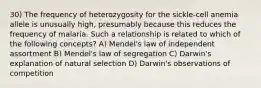 30) The frequency of heterozygosity for the sickle-cell anemia allele is unusually high, presumably because this reduces the frequency of malaria. Such a relationship is related to which of the following concepts? A) Mendel's law of independent assortment B) Mendel's law of segregation C) Darwin's explanation of natural selection D) Darwin's observations of competition