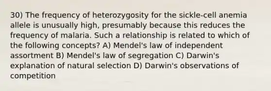 30) The frequency of heterozygosity for the sickle-cell anemia allele is unusually high, presumably because this reduces the frequency of malaria. Such a relationship is related to which of the following concepts? A) Mendel's law of independent assortment B) Mendel's law of segregation C) Darwin's explanation of natural selection D) Darwin's observations of competition