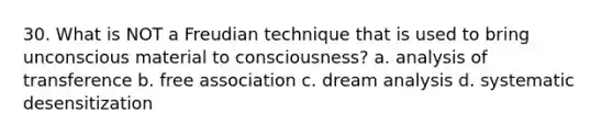 30. What is NOT a Freudian technique that is used to bring unconscious material to consciousness? a. analysis of transference b. free association c. dream analysis d. systematic desensitization