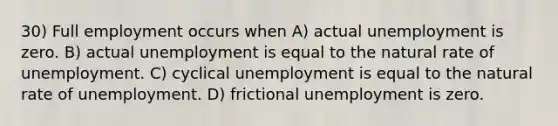 30) Full employment occurs when A) actual unemployment is zero. B) actual unemployment is equal to the natural rate of unemployment. C) cyclical unemployment is equal to the natural rate of unemployment. D) frictional unemployment is zero.