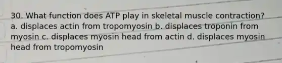 30. What function does ATP play in skeletal muscle contraction? a. displaces actin from tropomyosin b. displaces troponin from myosin c. displaces myosin head from actin d. displaces myosin head from tropomyosin