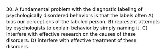 30. A fundamental problem with the diagnostic labeling of psychologically disordered behaviors is that the labels often A) bias our perceptions of the labeled person. B) represent attempts by psychologists to explain behavior by simply naming it. C) interfere with effective research on the causes of these disorders. D) interfere with effective treatment of these disorders.