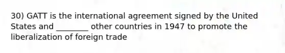 30) GATT is the international agreement signed by the United States and ________ other countries in 1947 to promote the liberalization of foreign trade