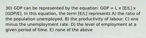 30) GDP can be represented by the equation: GDP = L x [E/L] x [GDP/E]. In this equation, the term [E/L] represents A) the ratio of the population unemployed. B) the productivity of labour. C) one minus the unemployment rate. D) the level of employment at a given period of time. E) none of the above