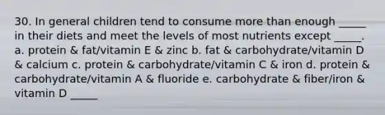 30. In general children tend to consume more than enough _____ in their diets and meet the levels of most nutrients except _____. a. protein & fat/vitamin E & zinc b. fat & carbohydrate/vitamin D & calcium c. protein & carbohydrate/vitamin C & iron d. protein & carbohydrate/vitamin A & fluoride e. carbohydrate & fiber/iron & vitamin D _____