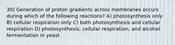 30) Generation of proton gradients across membranes occurs during which of the following reactions? A) photosynthesis only B) cellular respiration only C) both photosynthesis and cellular respiration D) photosynthesis, cellular respiration, and alcohol fermentation in yeast