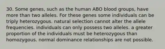 30. Some genes, such as the human ABO <a href='https://www.questionai.com/knowledge/kYZPOX2Y3u-blood-groups' class='anchor-knowledge'>blood groups</a>, have <a href='https://www.questionai.com/knowledge/keWHlEPx42-more-than' class='anchor-knowledge'>more than</a> two alleles. For these genes some individuals can be triply heterozygous. natural selection cannot alter the allele frequencies. individuals can only possess two alleles. a greater proportion of the individuals must be heterozygous than homozygous. normal dominance relationships are not possible.